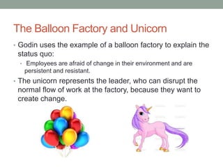 The Balloon Factory and Unicorn
• Godin uses the example of a balloon factory to explain the
 status quo:
  • Employees are afraid of change in their environment and are
   persistent and resistant.
• The unicorn represents the leader, who can disrupt the
 normal flow of work at the factory, because they want to
 create change.
 