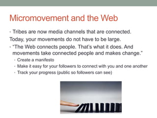 Micromovement and the Web
• Tribes are now media channels that are connected.
Today, your movements do not have to be large.
• “The Web connects people. That‟s what it does. And
  movements take connected people and makes change.”
 • Create a manifesto
 • Make it easy for your followers to connect with you and one another
 • Track your progress (public so followers can see)
 