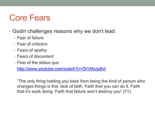 Core Fears
• Godin challenges reasons why we don‟t lead.
  • Fear of failure
  • Fear of criticism
  • Fears of apathy
  • Fears of discontent
  • Fear of the status quo
    http://www.youtube.com/watch?v=Ot1Ahvjo8vI

   “The only thing holding you back from being the kind of person who
   changes things is this: lack of faith. Faith that you can do it. Faith
   that it‟s work doing. Faith that failure won‟t destroy you” (71).
 