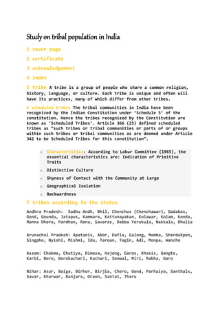 Study on tribal population in India
1 cover page
2 certificate
3 acknowledgement
4 index
5 tribe A tribe is a group of people who share a common religion,
history, language, or culture. Each tribe is unique and often will
have its practices, many of which differ from other tribes.
6 scheduled tribes The tribal communities in India have been
recognized by the Indian Constitution under ‘Schedule 5’ of the
constitution. Hence the tribes recognized by the Constitution are
known as ‘Scheduled Tribes’. Article 366 (25) defined scheduled
tribes as “such tribes or tribal communities or parts of or groups
within such tribes or tribal communities as are deemed under Article
342 to be Scheduled Tribes for this constitution”.
o Characteristics: According to Lokur Committee (1965), the
essential characteristics are: Indication of Primitive
Traits
o Distinctive Culture
o Shyness of Contact with the Community at Large
o Geographical Isolation
o Backwardness
7 tribes according to the states
Andhra Pradesh: Sadhu Andh, Bhil, Chenchus (Chenchawar), Gadabas,
Gond, Goundu, Jatapus, Kammara, Kattunayakan, Kolawar, Kolam, Konda,
Manna Dhora, Pardhan, Rona, Savaras, Dabba Yerukula, Nakkala, Dhulia
Arunachal Pradesh: Apatanis, Abor, Dafla, Galong, Momba, Sherdukpen,
Singpho, Nyishi, Mishmi, Idu, Taroan, Tagin, Adi, Monpa, Wancho
Assam: Chakma, Chutiya, Dimasa, Hajong, Garos, Khasis, Gangte,
Karbi, Boro, Borokachari, Kachari, Sonwal, Miri, Rabha, Garo
Bihar: Asur, Baiga, Birhor, Birjia, Chero, Gond, Parhaiya, Santhals,
Savar, Kharwar, Banjara, Oraon, Santal, Tharu
 