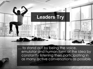 Leaders Try …  to stand out by being the voice, emulator and human form of the idea by constantly listening then participating in as many active conversations as possible. 