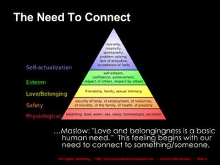 The Need To Connect … Maslow: "Love and belongingness is a basic human need.”  This feeling begins with our need to connect to something/someone. 