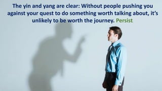 The yin and yang are clear: Without people pushing you
against your quest to do something worth talking about, it’s
unlikely to be worth the journey. Persist.
 