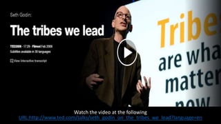 Watch the video at the following
URL:http://www.ted.com/talks/seth_godin_on_the_tribes_we_lead?language=en
 