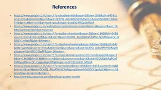 References
• https://www.google.co.in/search?q=disabled+kids&espv=2&biw=1366&bih=643&so
urce=lnms&tbm=isch&sa=X&ved=0CAYQ_AUoAWoVChMIyci1zc6exwIVg46OCh3U0w
TH&dpr=1#tbm=isch&q=thank+you&imgrc=1yjoEIO3FKCpLM%3A
• https://www.google.co.in/webhp?sourceid=chrome-instant&ion=1&espv=2&ie=UTF-
8#q=wellman+climbs+mountain
• https://www.google.co.in/search?q=sudha+chandran&espv=2&biw=1366&bih=643&
source=lnms&tbm=isch&sa=X&sqi=2&ved=0CAYQ_AUoAWoVChMIss7gmM6exwIV1Q
OOCh1m9gAT&dpr=1#imgrc=_
• https://www.google.co.in/search?q=stephen+hawking&espv=2&biw=1366&bih=643
&site=webhp&source=lnms&tbm=isch&sa=X&sqi=2&ved=0CAYQ_AUoAWoVChMIgfz
g5sqexwIVjlmOCh26IwfV&dpr=1#imgrc=_
• https://www.google.co.in/search?q=inspirational+quotes+for+handicapped&espv=2
&biw=1366&bih=643&tbm=isch&tbo=u&source=univ&sa=X&ved=0CCMQsARqFQoT
CMKyoeO8nscCFUQajgodkg4EWg#imgrc=m23TrZ1ml1lD_M%3A
• https://www.google.co.in/search?q=aeroplane&biw=1366&bih=643&source=lnms&t
bm=isch&sa=X&ved=0CAYQ_AUoAWoVChMIgcrrgLKexwIVSiOOCh1psApC#tbm=isch&
q=yellow+aeroplane&imgrc=_
• http://www.buzzquotes.com/handicap-quotes-tumblr
 