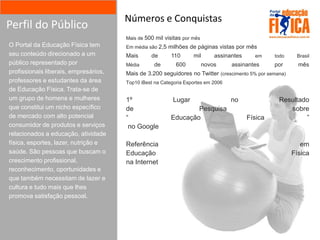 Números e Conquistas
Perfil do Público
                                       Mais de 500 mil visitas por mês
O Portal da Educação Física tem        Em média são 2,5 milhões de páginas vistas por mês
seu conteúdo direcionado a um          Mais      de       110      mil       assinantes     em     todo    Brasil
público representado por               Média      de        600          novos     assinantes      por      mês
profissionais liberais, empresários,   Mais de 3.200 seguidores no Twitter (crescimento 5% por semana)
professores e estudantes da área       Top10 iBest na Categoria Esportes em 2006
de Educação Física. Trata-se de
um grupo de homens e mulheres          1º                 Lugar                    no               Resultado
que constitui um nicho específico      de                         Pesquisa                             sobre
de mercado com alto potencial          “                  Educação                        Física            ”
consumidor de produtos e serviços       no Google
relacionados a educação, atividade
física, esportes, lazer, nutrição e    Referência                                                            em
saúde. São pessoas que buscam o        Educação                                                           Física
crescimento profissional,              na Internet
reconhecimento, oportunidades e
que também necessitam de lazer e
cultura e tudo mais que lhes
promova satisfação pessoal.
 