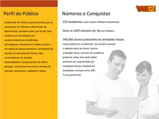 Perfil do Público                             Números e Conquistas
Academias de médio a grande portes que se     225 academias usam nosso software diariamente
preocupam em oferecer diferenciais de
atendimento, apoiados pelo que há de mais     Média de 4200 acessos por dia ao software
moderno em tecnologia com
usuários atentos às tendências                348.000 alunos praticantes de atividades físicas,
tecnológicas, interesse em mídias sociais e   matriculados em academias, que podem acessar
em redes de relacionamentos, formadores de    o website para ver dicas, treinos,
opinião no mercado de Fitness. São            avaliação física, eventos da academia,
consumidores de revistas                      grade de aulas, boa parte deles
especializadas, equipamentos de última        podendo ser segmentado por
geração, comunicam-se entre si através de     condições físicas medidas em
eventos, seminários, palestras e feiras.      avaliações normais como IMC,
                                              % de gordura etc.
 
