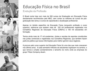 Educação Física no Brasil
Evolução da Profissão

O Brasil conta hoje com mais de 500 cursos de Graduação em Educação Física
devidamente reconhecidos pelo MEC, sem contar os milhares de cursos de pós-
graduação lato sensu e cursos de capacitacão e atualização profissional.

Apenas no âmbito específico da Educação Física (enquanto profissão e curso
superior), estima-se que existam mais de 220 mil profissionais registrados nos
Conselhos Regionais de Educação Física (CREFs) e 100 mil estudantes em
formação.

Temos ainda mais de 17 mil academias, clubes e escolas de esportes constituídas
nas juntas comerciais e registradas nos Conselhos Regionais, que também fazem
parte do público que busca informações para melhor gerirem seus negócios.

A procura pelo curso superior de Educação Física foi uma das que mais cresceram
nos últimos anos. A cada semestre milhares de estudantes ingressam na carreira, o
que renova e amplia constantemente o tamanho do nicho onde as empresas do
grupo Tribes Company atuam.
 