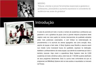 MISSÃO
         “Educar, orientar e prover ferramentas essenciais a gestores e
         professores, priorizando o aumento expressivo e consistente da
         audiência nas aulas de ginástica”




Sobre a Body Systems
         A cada dia aumenta em todo o mundo o número de academias e professores que
         passaram a ver a ginástica de grupo como a grande máquina propulsora deste
         negócio cada vez mais sujeito às normas internacionais de qualidade adotadas
         pelas mais poderosas corporações, e com ênfase na sistematização de
         procedimentos e no acúmulo de valores agregados, tais como emoção, ética,
         espírito de equipe e bem estar. A Body Systems essa filosofia e assume assim
         sua missão numa incansável busca da qualidade, expressa na dedicação,
         lealdade e profissionalismo da nossa equipe, que atende às academias por todo o
         território nacional. Hoje vivem a experiência Body Systems mais de 2.200
         academias em toda a América Latina, onde mais de 1.100.000 usuários desfrutam
         de seus programas diariamente. Esta é a prova mais contundente de que os
         programas Les Mills/Body Systems são os mais aceitos e requisitados no mercado
         de Fitness.
 