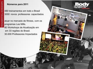 TREINAMENTOS e WORKSHOPS
                                 Números para 2011

                               480 treinamentos em todo o Brasil
                               3000 novos professores capacitados
a
                               atuar no mercado de fitness, com os
                               programas Les Mills.
                               80 Workshops de Atualização em
                                em 33 regiões do Brasil.
                               30.000 Professores Impactados
 