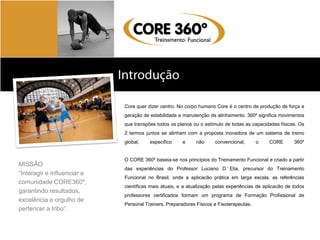 Sobre a Body Systems
                             Core quer dizer centro. No corpo humano Core é o centro de produção de força e
                             geração de estabilidade e manutenção de alinhamento. 360º significa movimentos
                             que transpões todos os planos ou o estímulo de todas as capacidades físicas. Os
                             2 termos juntos se alinham com a proposta inovadora de um sistema de treino
                             global,    específico     e     não     convencional,       o    CORE       360º


                             O CORE 360º baseia-se nos princípios do Treinamento Funcional e criado a partir
MISSÃO
                             das experiências do Professor Luciano D ’ Elia, precursor do Treinamento
“Interagir e influenciar a
                             Funcional no Brasil, onde a aplicacão prática em larga escala, as referências
comunidade CORE360º,
                             científicas mais atuais, e a atualização pelas experiências de aplicacão de todos
garantindo resultados,
                             professores certificados formam um programa de Formação Profissional de
excelência e orgulho de
                             Personal Trainers, Preparadores Físicos e Fisoterapeutas.
pertencer a tribo”.
 