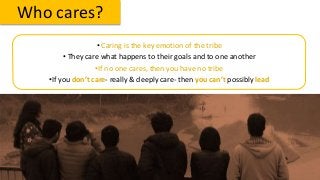 Who cares?
• Caring is the key emotion of the tribe
• They care what happens to their goals and to one another
•If no one cares, then you have no tribe
•If you don’t care- really & deeply care- then you can’t possibly lead
 