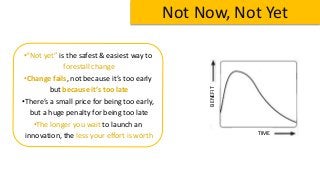 Not Now, Not Yet
TIME
BENEFIT
•“Not yet” is the safest & easiest way to
forestall change
•Change fails, not because it’s too early
but because it’s too late
•There’s a small price for being too early,
but a huge penalty for being too late
•The longer you wait to launch an
innovation, the less your effort is worth
 