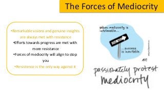The Forces of Mediocrity
•Remarkable visions and genuine insights
are always met with resistance
•Efforts towards progress are met with
more resistance
•Forces of mediocrity will align to stop
you
•Persistence is the only way against it
 