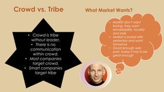 What Market Wants?Crowd vs. Tribe
• Crowd is tribe
without leader.
• There is no
communication
within crowd.
• Most companies
target crowd.
• Smart companies
target tribe
• Market don’t want
boring, they want
remarkability, novelty
and style
• Market is bored with
yesterday and want
tomorrow
• Good enough was
past, today it has to be
great enough
 