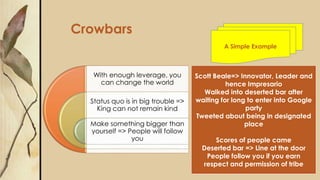 With enough leverage, you
can change the world
Status quo is in big trouble =>
King can not remain kind
Make something bigger than
yourself => People will follow
you
Crowbars
Scott Beale=> Innovator, Leader and
hence Impresario
Walked into deserted bar after
waiting for long to enter into Google
party
Tweeted about being in designated
place
Scores of people came
Deserted bar => Line at the door
People follow you if you earn
respect and permission of tribe
A Simple Example
 