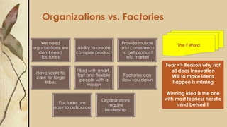Organizations vs. Factories
We need
organizations, we
don’t need
factories
Ability to create
complex product
Provide muscle
and consistency
to get product
into market
Have scale to
care for large
tribes
Filled with smart ,
fast and flexible
people with a
mission
Factories can
slow you down
Factories are
easy to outsource
Organizations
require
leadership
Fear => Reason why not
all does innovation
Will to make ideas
happen is missing
Winning idea is the one
with most fearless heretic
mind behind it
The F Word
 