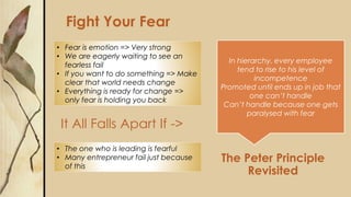 The Peter Principle
Revisited
It All Falls Apart If ->
Fight Your Fear
• Fear is emotion => Very strong
• We are eagerly waiting to see an
fearless fail
• If you want to do something => Make
clear that world needs change
• Everything is ready for change =>
only fear is holding you back
• The one who is leading is fearful
• Many entrepreneur fail just because
of this
In hierarchy, every employee
tend to rise to his level of
incompetence
Promoted until ends up in job that
one can’t handle
Can’t handle because one gets
paralysed with fear
 