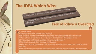Fear of Failure is Overrated
The IDEA Which Wins
It is an excuse
Organization bear failure and not you
We choose not be remarkable because we are worried about criticism
When others are criticized, we believe that same will happen to us
Constructive criticism is terrible, no one challenges it
Criticism is a proof that you are not boring
Weigh in the bad feeling of criticism and benefits from doing remarkable and
decide
Find what can you create that critics with criticize because they are meant to
 