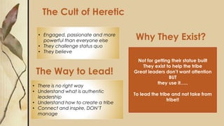 The Way to Lead!
Why They Exist?
The Cult of Heretic
• Engaged, passionate and more
powerful than everyone else
• They challenge status quo
• They believe
Not for getting their statue built
They exist to help the tribe
Great leaders don’t want attention
BUT
they use it…..
To lead the tribe and not take from
tribe!!
• There is no right way
• Understand what is authentic
leadership
• Understand how to create a tribe
• Connect and inspire, DON’T
manage
 