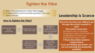Leadership is Scarce
How to Tighten the Tribe?
Because not many are willing to go
through discomfort required to
lead
Discomfort come from:
Standing in front of strangers
Proposing an idea which might fail
Challenging the status quo
Resisting the urge to settle
If there discomfort, leader is
required there
If you are feeling discomfort, you
are not reaching the leadership
potential
Tighten the Tribe
Spread the word
to the
unreached
Spread the word
within the tribe
Blogging is
powerful, it
allows discussion
and knowledge
sharing
Use online
medium like
Twitter,
Facebook and
Basecamp
They are not
substitute for the
hard work and
generosity
• Don’t be tempted to make tribe bigger
• A tribe which communicate quickly is the one
which thrives
 