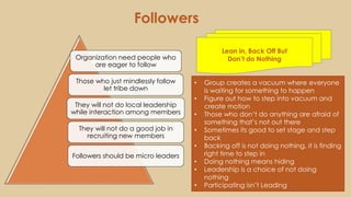 Followers
• Group creates a vacuum where everyone
is waiting for something to happen
• Figure out how to step into vacuum and
create motion
• Those who don’t do anything are afraid of
something that’s not out there
• Sometimes its good to set stage and step
back
• Backing off is not doing nothing, it is finding
right time to step in
• Doing nothing means hiding
• Leadership is a choice of not doing
nothing
• Participating isn’t Leading
Organization need people who
are eager to follow
Those who just mindlessly follow
let tribe down
They will not do local leadership
while interaction among members
They will not do a good job in
recruiting new members
Followers should be micro leaders
Lean in, Back Off But
Don’t do Nothing
 