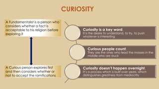 CURIOSITY
A Fundamentalist is a person who
considers whether a fact is
acceptable to his religion before
exploring it
A Curious person explores first
and then considers whether or
not to accept the ramifications
Curiosity is a key word.
It is the desire to understand, to try, to push
whatever is interesting
Curious people count.
They are the ones who lead the masses in the
middle who are stuck
Curiosity doesn’t happen overnight.
It’s a process which is built over years, which
distinguishes greatness from mediocrity
 
