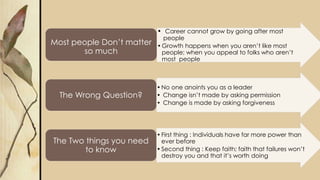 • Career cannot grow by going after most
people
•Growth happens when you aren’t like most
people; when you appeal to folks who aren’t
most people
Most people Don’t matter
so much
•No one anoints you as a leader
• Change isn’t made by asking permission
• Change is made by asking forgiveness
The Wrong Question?
•First thing : Individuals have far more power than
ever before
•Second thing : Keep faith; faith that failures won’t
destroy you and that it’s worth doing
The Two things you need
to know
 