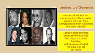 Leaders are Generous
Leaders don’t look for
monetary benefits or status,
instead they get their
compensation from watching
the tribe THRIVE!!
Leaders lead the tribe
because of what they
feel they can do for
the tribe,
not because of what
the tribe can do
for them
 