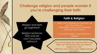 Challenge religion and people wonder if
you’re challenging their faith
You can recognize the need for faith in your
idea, you can find the tribe you need to
support you, and
YES!! You can create a new religion around
your faith !!
Faith & Religion
Religion and faith
go together!!!
Religion reinforces
faith and we
can’t succeed
without it
• Faith is the cornerstone of humanity, we
can’t live without it…
while religion is just a set of invented
protocols, rules to live by
• Successful heretics create their own
religions
 