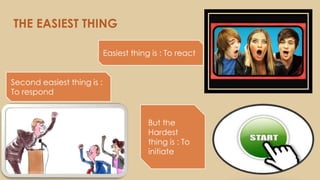 THE EASIEST THING
Easiest thing is : To react
Second easiest thing is :
To respond
But the
Hardest
thing is : To
initiate
 