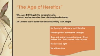 “The Age of Heretics”
When you DO things in the corporate world,
you may end up demoted, fired, disgraced and unhappy
Art Kleiner’s above said book talks about many such people
But the world belongs to such Heretics
Leaders go first and create changes
Over and over everyone is wrong – if you
believe that , then you are not everyone
Then you are right
We will see how
 