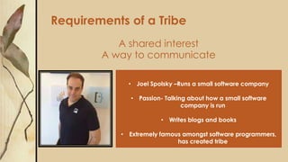 Requirements of a Tribe
A shared interest
A way to communicate
• Joel Spolsky –Runs a small software company
• Passion- Talking about how a small software
company is run
• Writes blogs and books
• Extremely famous amongst software programmers,
has created tribe
 