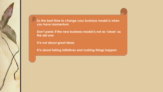 So the best time to change your business model is when
you have momentum
Don’t panic if the new business model is not as ‘clean’ as
the old one
It is not about great ideas
It is about taking initiatives and making things happen
 