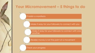 Your Micromovement – 5 things to do
Publish a manifesto
Make it easy for your followers to connect with you
Make it easy for your followers to connect with one
another
Realize money is not the point of a movement
Track your progress
 