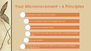 Your Micromovement – 6 Principles
Transparency really is your only option
Your movement needs to be bigger than you
Movements that grow, thrive
Movements are made most clear when compared to status
quo
Exclude outsiders
Tearing others down is never helpful to a movement as building
your followers up
 