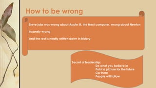 How to be wrong
Steve jobs was wrong about Apple III, the Next computer, wrong about Newton
Insanely wrong
And the rest is neatly written down in history
Secret of leadership:
Do what you believe in
Paint a picture for the future
Go there
People will follow
 
