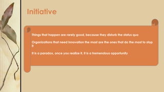 Initiative
Things that happen are rarely good, because they disturb the status quo
Organizations that need innovation the most are the ones that do the most to stop
it
It is a paradox, once you realize it, it is a tremendous opportunity
 