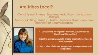 Are Tribes Local?
Certainly not. Internet has removed all communication
barriers
Facebook, Ning, Meetup, Twitter, Squidoo, Basecamp new
channels of communication
• Jacqueline Novogratz – Founder, Acumen Fund
(Involving 20 countries)
• Inspiring entrepreneurs to create products/services to
enrich people
• Has a tribe of donors, employees, entrepreneurs and
supporters
 