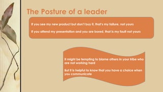 The Posture of a leader
If you see my new product but don’t buy it, that’s my failure, not yours
If you attend my presentation and you are bored, that is my fault not yours
It might be tempting to blame others in your tribe who
are not working hard
But it is helpful to know that you have a choice when
you communicate
 