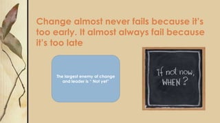 Change almost never fails because it’s
too early. It almost always fail because
it’s too late
The largest enemy of change
and leader is “ Not yet”
 