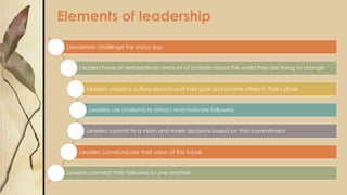 Elements of leadership
Leadership challenge the status quo
Leaders have an extraordinary amount of curiosity about the world they are trying to change
Leaders create a culture around and their goal and involve others in that culture
Leaders use charisma to attract and motivate followers
Leaders commit to a vision and make decisions based on that commitment
Leaders communicate their vision of the future
Leaders connect their followers to one another
 