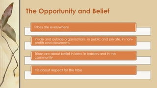 The Opportunity and Belief
Tribes are everywhere
Inside and outside organizations, in public and private, in non-
profits and classrooms
Tribes are about belief in idea, in leaders and in the
community
It is about respect for the tribe
 
