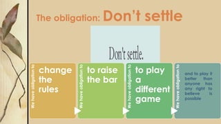 The obligation: Don’t settle
Wehaveobligationto
change
the
rules
Wehaveobligationto
to raise
the bar
Wehaveobligationto
to play
a
different
game
Wehaveobligationto
and to play it
better than
anyone has
any right to
believe is
possible
 