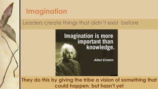 Imagination
Leaders create things that didn’t exist before
They do this by giving the tribe a vision of something that
could happen, but hasn’t yet
 