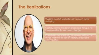 The Realizations
Working on stuff we believe in is much more
satisfying
Factory centric model of producing things is no
longer profitable, we need change
Consumers are spending money on fashion, on
things that matter not on factory-produced
commodities
 