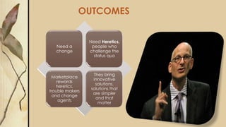 OUTCOMES
Need a
change
Need Heretics,
people who
challenge the
status quo
Marketplace
rewards
heretics,
trouble makers
and change
agents
They bring
innovative
solutions,
solutions that
are simpler
and that
matter
 