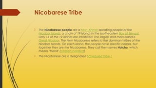Nicobarese Tribe


The Nicobarese people are a Mon–Khmer-speaking people of the
Nicobar Islands, a chain of 19 islands in the southeastern Bay of Bengal.
Only 12 of the 19 islands are inhabited. The largest and main island is
Great Nicobar. The term Nicobarese refers to the dominant tribes of the
Nicobar Islands. On each island, the people have specific names, but
together they are the Nicobarese. They call themselves Holchu, which
means "friend".[citation needed]



The Nicobarese are a designated Scheduled Tribe.[

 