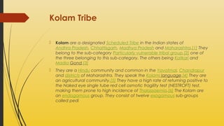 Kolam Tribe


Kolam are a designated Scheduled Tribe in the Indian states of
Andhra Pradesh, Chhattisgarh, Madhya Pradesh and Maharashtra.[1] They
belong to the sub-category Particularly vulnerable tribal group,[2] one of
the three belonging to this sub-category. The others being Katkari and
Madia Gond.[3]



They are a Hindu community and common in the Yavatmal, Chandrapur
and districts of Maharashtra. They speak the Kolami language.[4] They are
an agricultural community.[5] They have a high rate of returning positive to
the Naked eye single tube red cell osmotic fragility test (NESTROFT) test,
making them prone to high incidence of Thalassaemia.[6] The Kolam are
an endogamous group. They consist of twelve exogamous sub-groups
called pedi

 