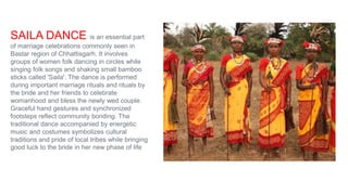 SAILA DANCE is an essential part
of marriage celebrations commonly seen in
Bastar region of Chhattisgarh. It involves
groups of women folk dancing in circles while
singing folk songs and shaking small bamboo
sticks called 'Saila'. The dance is performed
during important marriage rituals and rituals by
the bride and her friends to celebrate
womanhood and bless the newly wed couple.
Graceful hand gestures and synchronized
footsteps reflect community bonding. The
traditional dance accompanied by energetic
music and costumes symbolizes cultural
traditions and pride of local tribes while bringing
good luck to the bride in her new phase of life
 